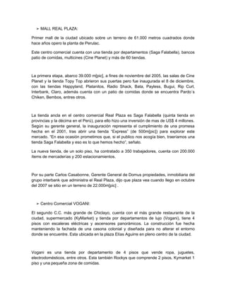 ➢ MALL REAL PLAZA:

Primer mall de la ciudad ubicado sobre un terreno de 61.000 metros cuadrados donde
hace años opero la planta de Perulac.

Este centro comercial cuenta con una tienda por departamentos (Saga Falabella), bancos
patio de comidas, multicines (Cine Planet) y más de 60 tiendas.



La primera etapa, abarco 39.000 m[pic], a fines de noviembre del 2005, las salas de Cine
Planet y la tienda Topy Top abrieron sus puertas pero fue inaugurada el 8 de diciembre,
con las tiendas Happyland, Platanitos, Radio Shack, Bata, Payless, Bugui, Rip Curl,
Interbank, Claro, además cuenta con un patio de comidas donde se encuentra Pardo´s
Chiken, Bembos, entres otros.



La tienda ancla en el centro comercial Real Plaza es Saga Falabella (quinta tienda en
provincias y la décima en el Perú), para ello hizo una inversión de mas de US$ 4 millones.
Según su gerente general, la inauguración representa el cumplimiento de una promesa
hecha en el 2001, tras abrir una tienda “Express” (de 500m[pic]) para explorar este
mercado. “En esa ocasión prometimos que, si el publico nos acogía bien, traeríamos una
tienda Saga Falabella y eso es lo que hemos hecho”, señalo.

La nueva tienda, de un solo piso, ha contratado a 350 trabajadores, cuenta con 200.000
ítems de mercaderías y 200 estacionamientos.



Por su parte Carlos Casabonne, Gerente General de Domus propiedades, inmobiliaria del
grupo interbank que administra el Real Plaza, dijo que plaza vea cuando llego en octubre
del 2007 se sitio en un terreno de 22.000m[pic] .



  ➢ Centro Comercial VOGANI:

El segundo C.C. más grande de Chiclayo, cuenta con el más grande restaurante de la
ciudad, supermercado (KyMarket) y tienda por departamentos de lujo (Vogani), tiene 4
pisos con escaleras eléctricas y ascensores panorámicos. La construcción fue hecha
manteniendo la fachada de una casona colonial y diseñada para no alterar el entorno
donde se encuentre. Esta ubicada en la plaza Elías Aguirre en pleno centro de la ciudad.



Vogani es una tienda por departamento de 4 pisos que vende ropa, juguetes,
electrodomésticos, entre otros. Esta también Rockys que comprende 2 pisos, Kymarket 1
piso y una pequeña zona de comidas.
 