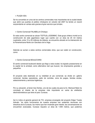 ➢ PLAZA VEA:

Se ha convertido en unos de los centros comerciales mas importantes de la ciudad desde
que abrió sus puertas al público chiclayano en octubre del 2007 ha tenido un record
sorprendente en ventas esto gracias al gran servicio que brindan.



  ➢ Centro Comercial FALABELLA Chiclayo:

En este centro comercial se ubican TOTTUS y SODIMAC. Este grupo chileno invirtió en la
construcción de este gigantesco lugar que cuenta con un área de 25 mil metros
cuadrados, entre 15 a 20 millones de dólares, se encuentra ubicado en la intersección de
la Panamericana Norte con Garcilazo de la Vega.



Además se suman a estos centros comerciales otros, que aun están en construcción,
como:



  ➢ Centro Comercial BOULEVARD:

El centro comercial boulevard desde que llego a esta ciudad, ha logrado posesionarse en
la capital de la amistad; como alternativa real que buscan, los empresarios grandes y
pequeños.



El proyecto esta destinado en su totalidad al uso comercial, se divide en: galería
comercial, tiendas operadores, patio de comidas, zona de juegos, tiendas anclas,
estacionamiento y servicios higiénicos.



Por su ubicación, al tener tres frentes, uno de los cuales da para la Av. Mariscal Nieto ha
concitado el interés de la empresa más importante en venta de artefactos
electrodomésticos que tiene el país: Curacao.



Así lo indico el gerente general de TCI, empresa encargada del proyecto Edgar Tuesta
Arévalo: “es cierto funcionarios de nuestra empresa han sostenido reuniones con
directivos de la Curacao, los mismo que han mostrado gran interés, las conversaciones se
encuentran avanzadas. Curacao requiere un área de 1.000 metros, que podemos
 