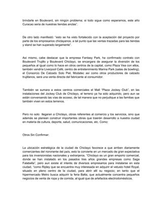 brindarle en Boulevard, sin ningún problema; si todo sigue como esperamos, este año
Curacao seria de nuestras tiendas anclas”.



De otro lado manifestó: “esto se ha visto fortalecido con la aceptación del proyecto por
parte de los empresarios chiclayanos, a tal punto que las ventas trazadas para las tiendas
y stand se han superado largamente”.



Así mismo, cabe destacar que la empresa Fantasy Park, ha confirmado contrato con
Boulevard Trujillo y Boulevard Chiclayo, se encargara de asegurar la diversión de los
pequeños al igual como lo hace en otros centros de la capital, como Plaza Vea con ellos,
también vendría Liverpool Café, centro de entretenimiento Marina Park (salas de bowling),
el Consorcio De Calzado Solo Piel, Modatec así como otros productores de calzado
trujillanos, será una venta directa del fabricante al consumidor.



También se sumara a estos centros comerciales el Mall “Plaza Jockey Club”, en las
instalaciones del Jockey Club de Chiclayo, el terreno ya ha sido adquirido, pero aun se
están conversando las vías de acceso, de tal manera que no perjudique a las familias que
también viven en estos terrenos.



Pero no solo llegaran a Chiclayo, obras referentes al comercio y los servicios, sino que
además se planean construir importantes obras que traerán desarrollo a nuestra ciudad
en materia de cultura, deporte, salud, comunicaciones, etc. Como:



Otros Sin Confirmar:



La ubicación estratégica de la ciudad de Chiclayo favorece a que arriben diariamente
comerciantes del nororiente del país, esto la convierte en un mercado de gran expectativa
para los inversionistas nacionales y extranjeros. “Chiclayo es un gran emporio comercial,
donde se han instalado en los pasados tres años grandes empresas como Saga
Falabella”, pero aun existe el interés de diversos empresarios para instalarse en esta
ciudad, “como Ripley que se encuentra muy interesada en adquirir el vetusto hotel Royal,
situado en pleno centro de la ciudad, para abrir allí su negocio; en tanto que el
hipermercado Metro busca adquirir la feria Balta, que actualmente concentra pequeños
negocios de venta de ropa y de comida, al igual que de artefactos electrodomésticos.
 