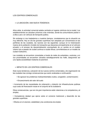 LOS CENTROS COMERCIALES



  ➢ LA UBICACIÓN- UNA NUEVA TENDENCIA



Años atrás, la actividad comercial estaba centrada en lugares céntricos de la ciudad. Los
establecimientos se ubicaban próximos a las viviendas, donde los consumidores podían ir
a ellos a pie o en vehiculo de transporte publico.

Sin embargo si nos trasladamos a nuestros tiempos, constataremos que la situación es
muy diferente. Hoy en día las grandes superficies han adoptado por concentrarse en las
periferias de las ciudades, las razones son las siguientes: aunque en la motorización
masiva de la población (modelo de transporte que descansa principalmente en el vehiculo
privado) y el proceso de descentralización acompañado de un cambio en el modelo
urbano que a pasado de ciudad continua a ciudad difusa, convirtiéndose en un modelo de
ciudad multicentro.

Las ciudades se encuentran conectadas a través de redes de autopistas y autovias y en
sus proximidades se encuentran ubicados estratégicamente los malls, asegurando así
una rápida accesibilidad mediante el automóvil.



  ➢ IMPACTO DE LOS CENTROS COMERCIALES

Esta nueva tendencia y ubicación de los nuevos centros comerciales y de organización de
las ciudades trae consigo consecuencias que serán analizadas a continuación:

    • Se agravan los problemas medioambientales (ruidos, congestión, contaminación)

    • Encarecimiento del valor del suelo

• Incremento de las necesidades de ordenación y dotación de infraestructuras publicas
cuyo costo de financiación recae en el conjunto de la ciudadanía

Otras consecuencias, que son de gran importancia están relacionas a la competencia y al
empleo.

• Competencia desleal que ejerce sobre el comercio tradicional y desarrollo de las
grandes superficies

• Efectos en el volumen, estabilidad y las condiciones de empleo
 