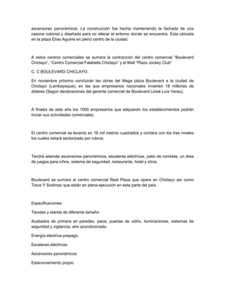 ascensores panorámicos. La construcción fue hecha manteniendo la fachada de una
casona colonial y diseñada para no alterar el entorno donde se encuentra. Esta ubicada
en la plaza Elías Aguirre en pleno centro de la ciudad.



A estos centros comerciales se sumara la contracción del centro comercial “Boulevard
Chiclayo”, “Centro Comercial Falabella Chiclayo” y el Mall “Plaza Jockey Club”

C. C BOULEVARD CHICLAYO.

En noviembre próximo concluirán las obras del Mega plaza Boulevard e la ciudad de
Chiclayo (Lambayeque), en las que empresarios nacionales invierten 18 millones de
dólares (Según declaraciones del gerente comercial de Boulevard (José Luís Verau).



A finales de este año los 1000 empresarios que adquieren los establecimientos podrán
iniciar sus actividades comerciales.



El centro comercial se levanta en 16 mil metros cuadrados y contara con los tres niveles
los cuales estará sectorizado por rubros.



Tendrá además ascensores panorámicos, escaleras eléctricas, patio de comidas, un área
de juegos para niños, sistema de seguridad, restaurante, hotel y otros.



Boulevard se sumara al centro comercial Real Plaza que opera en Chiclayo así como
Totus Y Sodimac que están en plena ejecución en esta parte del país.



Especificaciones:

Tiendas y stands de diferente tamaño

Acabados de primera en paredes, pisos, puertas de vidrio, iluminaciones, sistemas de
seguridad y vigilancia, aire acondicionado.

Energía eléctrica prepago.

Escaleras eléctricas

Ascensores panorámicos

Estacionamiento propio
 