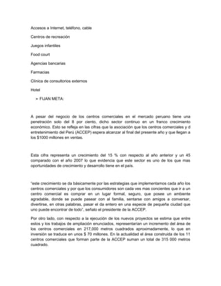 Accesos a Internet, teléfono, cable

Centros de recreación

Juegos infantiles

Food court

Agencias bancarias

Farmacias

Clínica de consultorios externos

Hotel

  ➢ FIJAN META:



A pesar del negocio de los centros comerciales en el mercado peruano tiene una
penetración solo del 8 por ciento, dicho sector continuo en un franco crecimiento
económico. Esto se refleja en las cifras que la asociación que los centros comerciales y d
entretenimiento del Perú (ACCEP) espera alcanzar al final del presente año y que llegan a
los $1000 millones en ventas.



Esta cifra representa un crecimiento del 15 % con respecto al año anterior y un 45
comparado con el año 2007 lo que evidencia que este sector es uno de los que mas
oportunidades de crecimiento y desarrollo tiene en el país.



“este crecimiento se da básicamente por las estrategias que implementamos cada año los
centros comerciales y por que los consumidores son cada ves mas concientes que ir a un
centro comercial es comprar en un lugar formal, seguro, que posee un ambiente
agradable, donde se puede pasear con al familia, sentarse con amigos a conversar,
divertirse, en otras palabras, pasar el da entero en una especie de pequeña ciudad que
uno puede encontrar de todo”, señalo el presidente de la ACCEP.

Por otro lado, con respecto a la ejecución de los nuevos proyectos se estima que entre
estos y los trabajos de ampliación enunciados, representarían un incremento del área de
los centros comerciales en 217,000 metros cuadrados aproximadamente, lo que en
inversión se traduce en unos $ 70 millones. En la actualidad el área construida de los 11
centros comerciales que forman parte de la ACCEP suman un total de 315 000 metros
cuadrado.
 