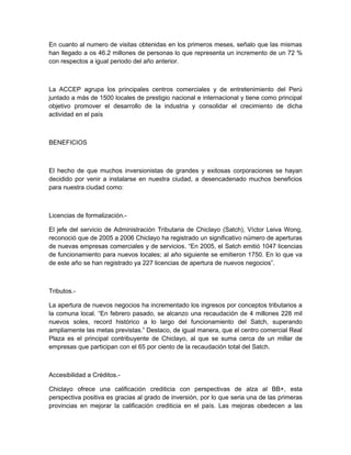 En cuanto al numero de visitas obtenidas en los primeros meses, señalo que las mismas
han llegado a os 46.2 millones de personas lo que representa un incremento de un 72 %
con respectos a igual periodo del año anterior.



La ACCEP agrupa los principales centros comerciales y de entretenimiento del Perú
juntado a más de 1500 locales de prestigio nacional e internacional y tiene como principal
objetivo promover el desarrollo de la industria y consolidar el crecimiento de dicha
actividad en el país



BENEFICIOS



El hecho de que muchos inversionistas de grandes y exitosas corporaciones se hayan
decidido por venir a instalarse en nuestra ciudad, a desencadenado muchos beneficios
para nuestra ciudad como:



Licencias de formalización.-

El jefe del servicio de Administración Tributaria de Chiclayo (Satch), Víctor Leiva Wong,
reconoció que de 2005 a 2006 Chiclayo ha registrado un significativo número de aperturas
de nuevas empresas comerciales y de servicios. “En 2005, el Satch emitió 1047 licencias
de funcionamiento para nuevos locales; al año siguiente se emitieron 1750. En lo que va
de este año se han registrado ya 227 licencias de apertura de nuevos negocios”.



Tributos.-

La apertura de nuevos negocios ha incrementado los ingresos por conceptos tributarios a
la comuna local. “En febrero pasado, se alcanzo una recaudación de 4 millones 228 mil
nuevos soles, record histórico a lo largo del funcionamiento del Satch, superando
ampliamente las metas previstas.” Destaco, de igual manera, que el centro comercial Real
Plaza es el principal contribuyente de Chiclayo, al que se suma cerca de un millar de
empresas que participan con el 65 por ciento de la recaudación total del Satch.



Accesibilidad a Créditos.-

Chiclayo ofrece una calificación crediticia con perspectivas de alza al BB+, esta
perspectiva positiva es gracias al grado de inversión, por lo que seria una de las primeras
provincias en mejorar la calificación crediticia en el país. Las mejoras obedecen a las
 