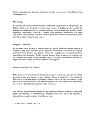 fuertes expectativas de desarrollo económico del país y a la menor vulnerabilidad a los
Shocks externos.



Más Trabajo.-

La creación de muchos establecimientos comerciales ha generado un alto potencial de
trabajo debido a los producto o servicios que ofrezcan al publico, gracias a ellas las
labores comerciales aceptan un amplísimo abanico de profesionales en sus filas desde
ingenieros, veterinarios, químicos o biólogos para empresas relacionadas con esas
actividades, a economistas, abogados e incluso personas sin formación especifica cuando
se trata de labores de venta pura y dura.



Progreso y Desarrollo.-

No podemos dejar de lado el enorme desarrollo que ha traído la inversión externa a
nuestra ciudad, sobre todo por que ha generado movimiento y circulación en nuestra
economía. Ahora Chiclayo es vista como una de las 4 ciudades mas importantes del Perú
después de Lima, Arequipa y Trujillo, con esto dejamos de ser una provincia mas sino que
ahora tenemos la suerte de ser escogidos, por muchos otros inversionistas, para iniciar
negocios en esta ciudad, lo cual solo generara mas progreso.



Aumento significativo del Turismo.-



El Perú por sus innumerables atractivos turísticos, ya es uno de los países preferenciales
para los turistas, que buscan no solo tradición, historia y costumbres, sino también la
fusión de la modernidad y las comodidades que esta ofrece; con todo esto nuestra ciudad
será aun mucho mas visitada y no debemos olvidar que a mas turistas mas exportación
de servicios y con ello mas ingreso a nuestra economía.



Son muchos, innumerable los beneficios que traerá el desarrollo económico, pero para
poder aprovecharlos e incrementarlos, debemos crear una cultura de progreso y
valoración por nuestro país que tanta falta nos hace.



3.3. ENTREVISTAS ENCUESTAS:
 
