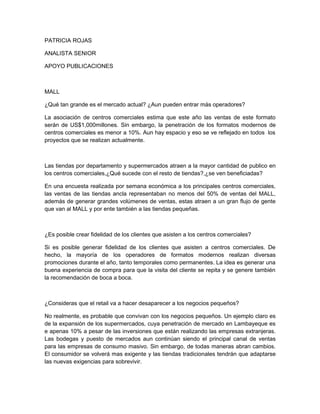 PATRICIA ROJAS

ANALISTA SENIOR

APOYO PUBLICACIONES



MALL

¿Qué tan grande es el mercado actual? ¿Aun pueden entrar más operadores?

La asociación de centros comerciales estima que este año las ventas de este formato
serán de US$1,000millones. Sin embargo, la penetración de los formatos modernos de
centros comerciales es menor a 10%. Aun hay espacio y eso se ve reflejado en todos los
proyectos que se realizan actualmente.



Las tiendas por departamento y supermercados atraen a la mayor cantidad de publico en
los centros comerciales,¿Qué sucede con el resto de tiendas?,¿se ven beneficiadas?

En una encuesta realizada por semana económica a los principales centros comerciales,
las ventas de las tiendas ancla representaban no menos del 50% de ventas del MALL,
además de generar grandes volúmenes de ventas, estas atraen a un gran flujo de gente
que van al MALL y por ente también a las tiendas pequeñas.



¿Es posible crear fidelidad de los clientes que asisten a los centros comerciales?

Si es posible generar fidelidad de los clientes que asisten a centros comerciales. De
hecho, la mayoría de los operadores de formatos modernos realizan diversas
promociones durante el año, tanto temporales como permanentes. La idea es generar una
buena experiencia de compra para que la visita del cliente se repita y se genere también
la recomendación de boca a boca.



¿Consideras que el retail va a hacer desaparecer a los negocios pequeños?

No realmente, es probable que convivan con los negocios pequeños. Un ejemplo claro es
de la expansión de los supermercados, cuya penetración de mercado en Lambayeque es
e apenas 10% a pesar de las inversiones que están realizando las empresas extranjeras.
Las bodegas y puesto de mercados aun continúan siendo el principal canal de ventas
para las empresas de consumo masivo. Sin embargo, de todas maneras abran cambios.
El consumidor se volverá mas exigente y las tiendas tradicionales tendrán que adaptarse
las nuevas exigencias para sobrevivir.
 