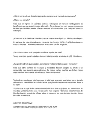 ¿Cómo ves la entrada de cadenas grandes extranjeras al mercado lambayecano?

¿Ripley por ejemplo?

Creo que el ingreso de grandes cadenas extranjeras al mercado lambayecano es
beneficioso por que atrae inversión a la región. Sin embargo, hay muy buenos operadores
locales que también pueden ofrecer servicios al mismo nivel que cualquier operador
extranjero.



¿Cuánto es el promedio de inversión que trae una cadena al país por tienda que coloque?

Es variable. La inversión del centro comercial de Chiclayo (REAL PLAZA) fue alrededor
US$ 12 millones. Las inversiones varían de acuerdo con los proyectos.



¿Se conoce cuanto es lo que gasta un cliente regular por mes?

Tengo entendido que el real plaza tiene un ticket promedio alrededor de US$ 10 millones.



¿tu opinión sobre lo que sucederá con el canal tradicional de bodegas y mercados?

Creo que abra cambios las bodegas y mercados deberán adaptar su oferta a un
consumidor más exigente para sobrevivir. De hecho, ya hay muchos que lo han hecho
pues conviven en zonas de lata influencia de supermercados.



Teniendo en cuenta que este boom que el retail esta amarrado a variables como: tamaño
del mercado y estabilidad económica entre otro,¿Cuánto tiempo mas tardara en llegar a
su tope?

Yo creo que el tope de los centros comerciales aun esta muy lejano, su penetra aun es
muy baja y el consumidor cada vez se vuelve mas exigente y demanda estos formatos. Si
bien la situación económica influye sobre el consumo, los inversionistas también tienen
los ciclos económicos.



CRISTIAN SOMARRIVA

GERENTE DE INVERSIONES COORPORATIVAS ALFA
 