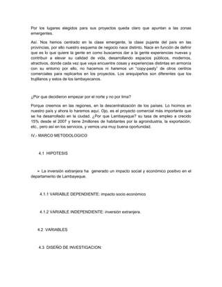 Por los lugares elegidos para sus proyectos queda claro que apuntan a las zonas
emergentes.

Así. Nos hemos centrado en la clase emergente, la clase pujante del país en las
provincias, por ello nuestro esquema de negocio nace distinto. Nace en función de definir
que es lo que quiere la gente en como buscamos dar a la gente experiencias nuevas y
contribuir a elevar su calidad de vida, desarrollando espacios públicos, modernos,
atractivos, donde cada vez que vaya encuentre cosas y experiencias distintas en armonía
con su entorno por ello, no hacemos ni haremos un “copy-pasty” de otros centros
comerciales para replicarlos en los proyectos. Los arequipeños son diferentes que los
trujillanos y estos de los lambayecanos.



¿Por que decidieron empezar por el norte y no por lima?

Porque creemos en las regiones, en la descentralización de los países. Lo hicimos en
nuestro país y ahora lo haremos aquí. Ojo, es el proyecto comercial más importante que
se ha desarrollado en la ciudad. ¿Por que Lambayeque? su tasa de empleo a crecido
15% desde el 2007 y tiene 2millones de habitantes por la agroindustria, la exportación,
etc., pero así en los servicios, y vemos una muy buena oportunidad.

IV.- MARCO METODOLOGICO



    4.1 HIPOTESIS



   ➢ La inversión extranjera ha generado un impacto social y económico positivo en el
departamento de Lambayeque.



    4.1.1 VARIABLE DEPENDIENTE: impacto socio económico



    4.1.2 VARIABLE INDEPENDIENTE: inversión extranjera.



   4.2 VARIABLES



    4.3 DISEÑO DE INVESTIGACION:
 