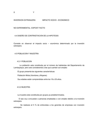 X                       Y



INVERSION EXTRANJERA                IMPACTO SOCIO - ECONOMICO



NO EXPERIMENTAL: EXPOST FACTO



 4.4 DISEÑO DE CONTRASTACION DE LA HIPOTESIS



Consiste en observar el impacto socio – económico determinado por la inversión
extranjera.



 4.5 POBLACION Y MUESTRA



    4.5.1 POBLACION

      La población esta constituida por el número de habitantes del Departamento de
Lambayeque, pero solo considerando a las que cuentan con empleo

    El grupo presenta las siguientes características:

    Población Mixta (Hombres y Mujeres)

    Sus edades están comprendidas entre los 18 a 35 años.



    4.5.2 MUESTRA



    La muestra esta constituida por grupos ya predeterminados.

      O sea voy a encuestar a personas empleadas o con empleo debido a la inversión
extranjera.

         Se realizara el 5 % de entrevistas a los gerentes de empresas con inversión
extranjera.
 
