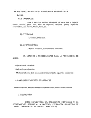 4.6. MATEIALES, TECNICAS E INSTRUMENTOS DE RECOLLECION DE

      DATOS.

       4.6.1. MATERIALES:

                   Para la ejecución, informe, recolección de datos para el proyecto
hemos utilizado: papel bond, tinta de impresión, lapiceros (pailot), impresora,
computadora, usb, Internet, folletos, libros, etc.



         4.6.2. TECNICAS:

                     Encuestas, entrevistas.



         4.6.3. INSTRUMENTOS:

                     Hoja de encuestas, cuestionario de entrevistas.



             4.7. METODOS Y PROCEDIMIENTOS PARA LA RECOLECCION DE
DATOS:



  ➢ Aplicación De Encuestas.

  ➢ Aplicación de entrevistas.

  ➢ Mediante la técnica de la observación analizaremos las siguientes situaciones:



   4.8. ANALISIS ESTADISTICOS DE LOS DATOS:



Tabulación de datos a través de la estadística descriptiva: media, moda, varianza, …



       V.- BIBLIOGRAFIA



           • DATOS ESTADISTICOS DEL CRECIMIENTO ECONOMICO EN EL
DEPARTAMENTO GRACIAS A LA INVERSION EXTRANJERA (MINISTERIO DE
TRABAJO Y PROMOCION DEL EMPLEO - LAMBAYEQUE).
 