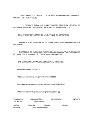 • CRECIMIENTO ECONOMICO DE LA REGION LAMBAYEQUE (GOBIERNO
REGIONAL DE LAMBAYEQUE)



          • FORMATO PARA UNA INVESTIGACION CIENTIFICA (CENTRO DE
INVESTIGACION DE LA UNIVERSIDAD NACIONAL PEDRO RUIZ GALLO)



    • DESARROLLO ECONOMICO DE LAMBAYEQUE (EL COMERCIO)



      • INVERSION EXTRANJERA EN EL DEPARTAMENTO DE LAMBAYEQUE (LA
INDUSTRIA)



     • DIRECTORIO DE EMPRESAS EXTRANJERAS O CON CAPITAL EXTRANJERO
EN LAMBAYEQUE (CAMARA DE COMERCIO DE LAMBAYEQUE)



    • LAS EMPRESAS EXTRANJERAS EN EL PERU (PROMPEX)



    • CORREOS ELECTRONICOS:



    • http:/www.larepublica.com.pe/content/view/166656



    • http:/www.skyscrapercity.com/archive/index.php/t-395437.html



    • http:/www.constructivo.com/www/imgNoticias/edificio.jpg



|VARIABLES           |INDICADORES                   |SUB-INDICA.            |INDICES
|TECNICAS                 |instrumentos                |

|SOCIAL           |vivienda              |Rustica                  |Adobe          |
Encuesta                 |Hoja de descripción         |
 