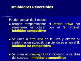 Inhibidores Reversibles
Pueden actuar de 3 modos:
 ocupan temporalmente el centro activo por
semejanza estructural con el S original:
inhibidor competitivo
 Se unen a otro sitio en la Enz y alteran su
conformación espacial, impidiendo su unión al S:
inhibidor no competitivo
 Se unen al complejo E-S impidiendo la catálisis
del sustrato: inhibidor acompetitivo
 