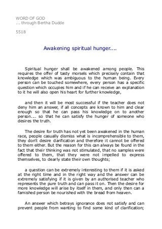 WORD OF GOD
... through Bertha Dudde
5518
Awakening spiritual hunger....
Spiritual hunger shall be awakened among people. This
requires the offer of tasty morsels which precisely contain that
knowledge which was ambiguous to the human being. Every
person can be touched somewhere, every person has a specific
question which occupies him and if he can receive an explanation
to it he will also open his heart for further knowledge,
and then it will be most successful if the teacher does not
deny him an answer, if all concepts are known to him and clear
enough so that he can pass his knowledge on to another
person.... so that he can satisfy the hunger of someone who
desires the truth.
The desire for truth has not yet been awakened in the human
race, people casually dismiss what is incomprehensible to them,
they don't desire clarification and therefore it cannot be offered
to them either. But the reason for this can always be found in the
fact that their thinking was not stimulated, that no samples were
offered to them, that they were not impelled to express
themselves, to clearly state their own thoughts;
a question can be extremely interesting to them if it is asked
at the right time and in the right way and the answer can be
extremely satisfying if it is given by an authorised teacher who
represents the pure truth and can pass it on. Then the desire for
more knowledge will arise by itself in them, and only then can a
famished person be nourished with the bread from heaven.
An answer which betrays ignorance does not satisfy and can
prevent people from wanting to find some kind of clarification;
 