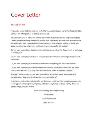 Cover Letter
The job for me
Finding the career that I thought was perfect for me, was contracted out to the cheapest bidder.
So now I am in the position of looking for a new job.
I have always gone to interviews with my cover letter that always tells the employer what’s so
GREAT about me and why they should pick me over anyone else who may have applied for the
same position. Well, I have decided to try something a little different. Instead of telling you
about me, let me ask what you’re looking for in an employee for this position.
Do you want an employee that comes to work looking and acting like they’re ready to work, day
in and day out?
Do you want an employee that won’t bring any problems they may be having outside of work,
into work?
Do you want an employee that will read and listen to everything you tell or teach them?
Do you want an employee that will remember customers’ names, look them in the eye when
talking with them and try to help them with everything unless a manager is needed?
This one’s real important, do you want an employee who will go above and beyond with
everything they do and do it with a smile, never complaining?
If you’re an employer that is looking for and desires an employee that comes to work every day
looking great, with a big smile, infectious attitude, is very honest and trust worthy, I may be
perfect for you and you for me.
Thank you for taking the time to read my
Cover Letter
Dawn Vaillancourt
(952)297-7474
 