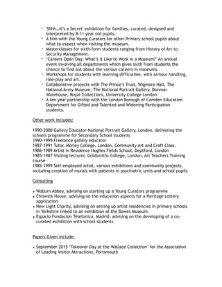 - 'Shhh…It’s a Secret' exhibition for families, curated, designed and
interpreted by 8-11 year old pupils.
- A film with the Young Curators for other Primary school pupils about
what to expect when visiting the museum.
- Masterclasses for sixth-form students ranging from History of Art to
Security Management.
- ‘Careers Open Day: What’s it Like to Work in a Museum?’ An annual
event involving all departments which gives sixth from students the
chance to find out about the various careers in museums.
- Workshops for students with learning difficulties, with armour handling,
role-play and art.
- Collaborative projects with The Prince’s Trust, Wigmore Hall, The
National Army Museum, The National Portrait Gallery, Donmar
Warehouse, Royal Collections, University College London
- A ten year partnership with the London Borough of Camden Education
Department for Gifted and Talented and Widening Participation
students.
Other work includes:
1990-2000 Gallery Educator National Portrait Gallery, London, delivering the
schools programme for Secondary School students
1990-1999 Freelance gallery educator
1987-1991 Tutor, Morley College, London, Community Art and Craft Class.
1986-1989 Artist in Residence Hughes Fields School, Deptford, London
1985-1987 Visiting lecturer, Goldsmiths College, London, Art Teachers Training
course
1985-1999 Self-employed artist, various exhibitions and community projects,
including creation of murals with patients in psychiatric units and school pupils
Consulting
• Woburn Abbey, advising on starting up a Young Curators programme
• Chiswick House, advising on the education aspects for a Heritage Lottery
application
• New Light Charity, advising on setting up artist residencies in primary schools
in Yorkshire linked to an exhibition at the Bowes Museum.
• Espacio Fundacion Telefonica, Madrid, advising on the developing of a co-
curated exhibition with school students
Papers Given include:
• September 2015 ‘Takeover Day at the Wallace Collection’ for the Association
of Leading Visitor Attractions, Portsmouth
 