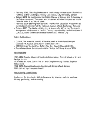 • February 2012, ‘Battling Shakespeare: the Fantasy and reality of Elizabethan
Fighting’ at the Challenging History Conference, City University, London
• October 2010 Co-curation and the Public History of Science and Technology at
the Science museum. This paper was presented with two ten year old pupils
from the Shhh…It’s a Secret team.
• February 2004 ‘Starting from Scratch: The Museum Education Programme at
the Wallace Collection’ at the National Museum of Art, Bucharest, Romania
• October 2003 ‘The Wallace Collection: A Museum for All’ at the ‘Seminar in
Management of Museums in the 21st Century’ organised by the British Council,
CONACULTA and the Universdad Iberoamericana, Mexico City
Select Publications:
• Curator, The Museum Journal, Wiley-Blackwell/California Academy of
Sciences- ‘A Museum Gives Power to Children’ 2011
• 1001 Paintings You Must See Before You Die, Cassell Illustrated 2006
• Times Educational Supplement article: ‘Knight in Shining Armour’ 2004
Qualifications
1983-1984: Special Advanced Studies in Printmaking, Central School of Art and
Design, London
1979-1982: BA Hons. 2:1 in Fine Art and Complementary Studies, Brighton
Polytechnic
1978-1979: Foundation Course, Camberwell School of Art, London
2009: British Sign Language Level 1
Volunteering and Interests
I volunteer for the charity Kids in Museums. My interests include medieval
history, gardening, and swimming.
 