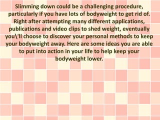 Slimming down could be a challenging procedure,
 particularly if you have lots of bodyweight to get rid of.
   Right after attempting many different applications,
 publications and video clips to shed weight, eventually
you'll choose to discover your personal methods to keep
your bodyweight away. Here are some ideas you are able
     to put into action in your life to help keep your
                     bodyweight lower.
 