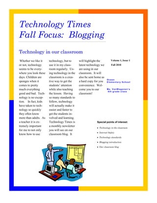 Technology Times
Fall Focus: Blogging
Technology in our classroom
 Whether we like it    technology, but to      will highlight the         Volume 1, Issue 1
or not, technology     use it in my class-     latest technology we       Fall 2010
seems to be every-     room regularly. Us-     are using in our
where you look these   ing technology in the   classroom. It will
days. Children are     classroom is a crea-    also be sent home as
                                                                      Ocean
sponges when it        tive way to get the     a hard copy for you    Elementary School
comes to pretty        students’ attention     convenience. Wel-
much everything        while also teaching     come you to our        Ms. VanW agenen’s
                                                                      4th grade class
good and bad. Tech-    the lesson. Having      classroom!
nology is no excep-    so many standards to
tion. In fact, kids    follow, technology
have taken to tech-    will actually make it
nology so quickly      easier and faster to
they often know        get the students in-
more than adults. As   volved and learning.
a teacher it is ex-    Technology Times is                   Special points of interest:
tremely important      a monthly newsletter
                                                               Technology in the classroom
for me to not only     you will see on our
                                                               Internet Safety
know how to use        classroom blog. It
                                                               Technology standards

                                                               Blogging introduction

                                                               Our classroom blog
 