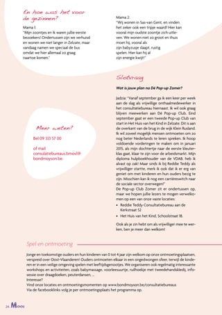 24 .Mooi
Slotvraag
Wat is jouw plan na Dé Pop-up Zomer?
Jadzia: “Vanaf september ga ik een keer per week
aan de slag als vrijwillige onthaalmedewerker in
het consultatiebureau hiernaast. Ik wil ook graag
blijven meewerken aan Dé Pop-up Club. Eind
september gaat er een tweede Pop-up Club van
start in Het Huis van het Kind in Zelzate. Dit is aan
de overkant van de brug in de wijk Klein Rusland.
Ik wil zoveel mogelijk mensen ontmoeten om zo
nog beter Nederlands te leren spreken. Ik hoop
voldoende vorderingen te maken om in januari
2015, als mijn dochtertje naar de eerste kleuter-
klas gaat, klaar te zijn voor de arbeidsmarkt. Mijn
diploma hulpboekhouder van de VDAB. heb ik
alvast op zak! Maar sinds ik bij Reddie Teddy als
vrijwilliger startte, merk ik ook dat ik er erg van
geniet om met kinderen en hun ouders bezig te
zijn. Misschien kan ik nog een carrièreswitch naar
de sociale sector overwegen!”
De Pop-up Club Zomer zit er ondertussen op,
maar we hopen jullie lezers te mogen verwelko-
men op een van onze vaste locaties:
•	 Reddie Teddy Consultatiebureau aan de
Kerkstraat 52
•	 Het Huis van het Kind, Schoolstraat 18.
Ook als je zin hebt om als vrijwilliger mee te wer-
ken, ben je meer dan welkom!
En hoe was het voor
de gezinnen?
Mama 1:
“Mijn zoontjes en ik waren jullie eerste
bezoekers! Ondertussen zijn we verhuisd
en wonen we niet langer in Zelzate, maar
vandaag namen we speciaal de bus
omdat we hier allemaal zo graag
naartoe komen.”
Mama 2:
“Wij wonen in Sas-van Gent, en vinden
het zeker ook een tripje waard! Hier kan
vooral mijn oudste zoontje zich uitle-
ven. We wonen niet zo groot en thuis
moet hij, vooral als
zijn babyzusje slaapt, rustig
spelen. Hier kan hij al
zijn energie kwijt!”
Meer weten?
Bel 09 333 57 00
of mail
consulatiebureaus.bmovl@
bondmoyson.be.
Spel en ontmoeting
Jonge en toekomstige ouders en hun kinderen van 0 tot 4 jaar zijn welkom op onze ontmoetingsplaatsen,
verspreid over Oost-Vlaanderen! Ouders ontmoeten elkaar in een ongedwongen sfeer, terwijl de kinde-
ren er in een veilige omgeving spelen met leeftijdsgenootjes. We organiseren ook regelmatig interessante
workshops en activiteiten, zoals babymassage, voorleesuurtje, ruilhoekje met tweedehandskledij, info-
sessie over draagdoeken, peuterdansen, …
Interesse?
Vind onze locaties en ontmoetingsmomenten op www.bondmoyson.be/consultatiebureaus
Via de facebooklinks volg je per ontmoetingsplaats het programma op.
24 .Mooi
 