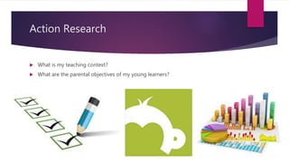 Action Research
 What is my teaching context?
 What are the parental objectives of my young learners?
 