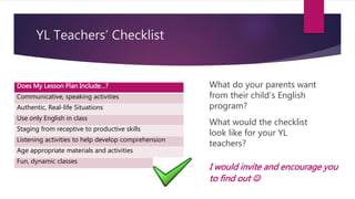 YL Teachers’ Checklist
Does My Lesson Plan Include…?
Communicative, speaking activities
Authentic, Real-life Situations
Use only English in class
Staging from receptive to productive skills
Listening activities to help develop comprehension
Age appropriate materials and activities
Fun, dynamic classes
What would the checklist
look like for your YL
teachers?
What do your parents want
from their child’s English
program?
I would invite and encourage you
to find out 
 