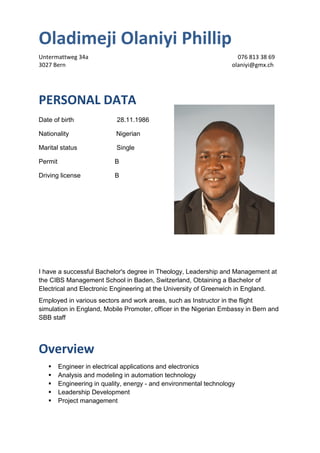 Oladimeji Olaniyi Phillip
Untermattweg 34a 076 813 38 69
3027 Bern olaniyi@gmx.ch
PERSONAL DATA
Date of birth 28.11.1986
Nationality Nigerian
Marital status Single
Permit B
Driving license B
I have a successful Bachelor's degree in Theology, Leadership and Management at
the CIBS Management School in Baden, Switzerland, Obtaining a Bachelor of
Electrical and Electronic Engineering at the University of Greenwich in England.
Employed in various sectors and work areas, such as Instructor in the flight
simulation in England, Mobile Promoter, officer in the Nigerian Embassy in Bern and
SBB staff
Overview
 Engineer in electrical applications and electronics
 Analysis and modeling in automation technology
 Engineering in quality, energy - and environmental technology
 Leadership Development
 Project management
 