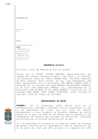 SENTENCIA:
Teléfono:
Fax:
N.I.G.:
Procedimiento origen: /
Sobre
DEMANDANTE D/ña.
Procurador/a Sr/a.
Abogado/a Sr/a.
DEMANDADO D/ña.
Procurador/a Sr/a.
Abogado/a Sr/a.
SENTENCIA 26/2015
En Gijón, a seis de febrero de dos mil quince.
Vistos por D. MIGUEL COVIAN REGALES, Magistrado-Juez del
Juzgado de Primera Instancia número 3 de Gijón y su Partido,
los presentes autos de JUICIO VERBAL NÚM. 739/2014, seguidos
en este Juzgado, entre partes, de una, como demandante, DON
AAA, representado por el Procurador DON MANUEL SUAREZ SOTO y
asistido por el Letrado DON JOSE ANTONIO BALLESTEROS GARRIDO,
y, de otra, como demandada, BANKIA, S.A., representada por el
Procurador DON RICARDO DE LA SANTA MARQUEZ y asistida por la
Letrada DOÑA MARIA JOSE COSMEA RODRIGUEZ, sobre nulidad de
contrato, orden de compra de acciones.
ANTECEDENTES DE HECHO
PRIMERO.- Por el Procurador señor Suárez Soto, en la
representación indicada y mediante escrito presentado el día
11 de septiembre de 2.014, que por turno de reparto
correspondió a este Juzgado, se presentó demanda de juicio
verbal en la que, con base en los hechos que se exponían y los
fundamentos de derecho que estimaba de aplicación, terminaba
solicitando que se dictase sentencia por la que:
1º.- Se declarase la nulidad de la orden de compra de acciones
de Bankia suscrita por el demandante y que se ejecutó el día
19 de julio de 2.011 por 800 acciones y un importe de 3.000
 