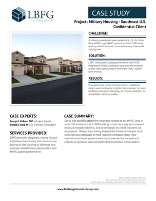 CASE STUDY
Project: Military Housing - Southeast U.S.
Conﬁdential Client
www.BuildingForensicsGroup.com
FPO:
CASE STUDY IMAGE
©2015 LBFG All Rights Reserved.
This case study is for informational purposes only.
LBFG makes no warranties, expressed or implied, with this summary.
CASE EXPERTS: CASE SUMMARY:
George H. DuBose, CGC – Project Expert
Donald B. Snell, PE- Sr. Forensic Consultant
LBFG was asked to determine what was needed to get HVAC units in
up to 100 homes at a U.S. AFB working in such as a way as to prevent
moisture-related problems, and to remediate any mold problems we
discovered. Blower door testing showed the homes’ envelopes to be
fairly tight and adequate to meet required ventilation rates. Attic
mechanical exhaust systems were recommended for removal and
outside air ductwork was recommended for positive pressurization.
SERVICES PROVIDED:
LBFG provided diagnostic testing (includ-
ing blower door testing and pressure pan
testing) to test building air tightness and
evaluate overall home pressurization and
HVAC system performance.
CHALLENGE:
SOLUTION:
RESULTS:
A housing assessment was needed at a U.S. Air Force
Base (AFB) to get HVAC systems in nearly 100 homes
working satisfactorily and to remediate any observable
mold growth.
LBFG conducted building performance and HVAC
diagnostics to test building air tightness and evaluate
overall home pressurization and entire HVAC system
performance.
Cumulative test results indicated that no additional
means were necessary to tighten the envelope, nor were
additional provisions necessary to provide ventilation for
acceptable indoor air quality.
 