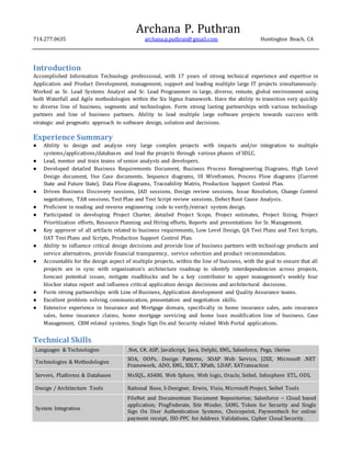Archana P. Puthran
714.277.0635 archana.p.puthran@gmail.com Huntington Beach, CA
Introduction
Accomplished Information Technology professional, with 17 years of strong technical experience and expertise in
Application and Product Development, management, support and leading multiple large IT projects simultaneously.
Worked as Sr. Lead Systems Analyst and Sr. Lead Programmer in large, diverse, remote, global environment using
both Waterfall and Agile methodologies within the Six Sigma framework. Have the ability to transition very quickly
to diverse line of business, segments and technologies. Form strong lasting partnerships with various technology
partners and line of business partners. Ability to lead multiple large software projects towards success with
strategic and pragmatic approach to software design, solution and decisions.
Experience Summary
● Ability to design and analyze very large complex projects with impacts and/or integration to multiple
systems/applications/databases and lead the projects through various phases of SDLC.
● Lead, mentor and train teams of senior analysts and developers.
● Developed detailed Business Requirements Document, Business Process Reengineering Diagrams, High Level
Design document, Use Case documents, Sequence diagrams, UI Wireframes, Process Flow diagrams (Current
State and Future State), Data Flow diagrams, Traceability Matrix, Production Support Control Plan.
● Driven Business Discovery sessions, JAD sessions, Design review sessions, Issue Resolution, Change Control
negotiations, TAR sessions, Test Plan and Test Script review sessions, Defect Root Cause Analysis.
● Proficient in reading and reverse engineering code to verify/extract system design.
● Participated in developing Project Charter, detailed Project Scope, Project estimates, Project Sizing, Project
Prioritization efforts, Resource Planning and Hiring efforts, Reports and presentations for Sr. Management.
● Key approver of all artifacts related to business requirements, Low Level Design, QA Test Plans and Test Scripts,
UAT Test Plans and Scripts, Production Support Control Plan.
● Ability to influence critical design decisions and provide line of business partners with technology products and
service alternatives, provide financial transparency, service selection and product recommendation.
● Accountable for the design aspect of multiple projects, within the line of business, with the goal to ensure that all
projects are in sync with organization’s architecture roadmap to identify interdependencies across projects,
forecast potential issues, mitigate roadblocks and be a key contributor to upper management’s weekly four
blocker status report and influence critical application design decisions and architectural decisions.
● Form strong partnerships with Line of Business, Application development and Quality Assurance teams.
● Excellent problem solving, communication, presentation and negotiation skills.
● Extensive experience in Insurance and Mortgage domain, specifically in home insurance sales, auto insurance
sales, home insurance claims, home mortgage servicing and home loan modification line of business. Case
Management, CRM related systems, Single Sign On and Security related Web Portal applications.
Technical Skills
Languages & Technologies .Net, C#, ASP, JavaScript, Java, Delphi, XML, Salesforce, Pega, iSeries
Technologies & Methodologies
SOA, OOPs, Design Patterns, SOAP Web Service, J2EE, Microsoft .NET
Framework, ADO, XML, XSLT, XPath, LDAP, XATransaction
Servers, Platforms & Databases MsSQL, AS400, Web Sphere, Web logic, Oracle, Seibel, Infosphere ETL, ODS,
Design / Architecture Tools Rational Rose, S-Designer, Erwin, Visio, Microsoft Project, Seibel Tools
System Integration
FileNet and Documentum Document Repositories; Salesforce – Cloud based
application; PingFederate, Site Minder, SAML Token for Security and Single
Sign On User Authentication Systems, Choicepoint, Paymenttech for online
payment receipt, ISO-PPC for Address Validations, Cipher Cloud Security.
 