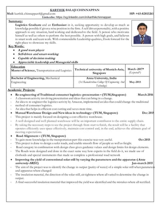 KARTHIK BALAJI CHINNAPPAN
Mail: karthik.chinnappan4@gmail.com HP: +65-82813261
Linkedin: https://sg.linkedin.com/in/karthikchinnappan
Summary:
Logistics Graduate and an Enthusiast in it, seeking opportunity to develop as much as
knowledgepossibleif givena wiseposition in the firm. A self drivenpersonality, witha positive
approach to any situation, hard working and dedicated to the field. A person who motivates
himself as well as others to perform the best possible. A person with high goals, and believes
in smart work and team work. With commendable Leadership qualities, Ilook forward for the
right place to showcase my skills.
Key Words:
 A good team player
 Self-driven and smart-working
 Capable of decision making
 Appreciable leadership and Managerial skills
Education
Master of Science, Transportation and Logistics Technical university of Munich-Asia,
Singapore
March -2017*
(Expected*)
Bachelor of Engineering, Mechanical
Engineering
Anna University, India
(Sri Ramakrishna College Of Engineering And
Technology)
May-2015
Academic Projects:
 Re-engineering of Traditional consumer logistics- presentation – (TUM,Singapore) March 2016
- A classroom activity involving presentation and ideas that can bring in a change.
- An idea to re-engineer the logistics activity by Amazon, implemented an idea that could change the traditional
- method of consumer logistics.
- An idea that helps in efficient cost cutting and saves more time.
 Manual Warehouse Design and New ideas in technology– (TUM, Singapore) Dec 2015
- This project is mainly focused on designing a cost effective warehouse.
- A well designed and well planned warehouse will be an important contributor to the entire supply chain.
- By taking the necessary steps to see the project through from start to finish, the result will be a facility that
operates efficiently uses space effectively, maintain cost control and, in the end, achieves the ultimate goal of
meeting expectations.
 Road Alignment – (TUM, Singapore)
- To gain more knowledge in the transportation part this exercise was very useful. Oct 2015
- This project is done to design a safer roads, and enable smooth flow of people as well as freight.
- Road category in combination with design class gives guidance values and design limits for design elements.
- The Roads were designed and done in the exact same way how experts in the field do it, we made use of
clothoids and special instruments that made us complete a professional road network
 Improving the yield of conventional solar still by varying the parameters and the apparatus-(Anna
university-SREC) Jan-march 2015
- The aim of the project was to identify the change in output (purity of water) of a simple solar still when parameters
and apparatus where changed
- The insulation material, the direction of the solar still, air tightness where all varied to determine the change in
output.
- A final successful insulation material that improved the yield was identified and the mistakes where all rectified.
 