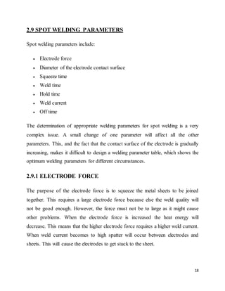 18
2.9 SPOT WELDING PARAMETERS
Spot welding parameters include:
 Electrode force
 Diameter of the electrode contact surface
 Squeeze time
 Weld time
 Hold time
 Weld current
 Off time
The determination of appropriate welding parameters for spot welding is a very
complex issue. A small change of one parameter will affect all the other
parameters. This, and the fact that the contact surface of the electrode is gradually
increasing, makes it difficult to design a welding parameter table, which shows the
optimum welding parameters for different circumstances.
2.9.1 ELECTRODE FORCE
The purpose of the electrode force is to squeeze the metal sheets to be joined
together. This requires a large electrode force because else the weld quality will
not be good enough. However, the force must not be to large as it might cause
other problems. When the electrode force is increased the heat energy will
decrease. This means that the higher electrode force requires a higher weld current.
When weld current becomes to high spatter will occur between electrodes and
sheets. This will cause the electrodes to get stuck to the sheet.
 
