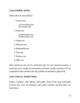 23
2.10.2 OTHER TESTS:
Other weld tests are as follows:-
1. Tension Test
a) Cross tension test.
b) U-tension test
2. Impact test
a) Shear impact test.
b) Drop impact test.
3. Fatigue test
4. Microtech test
5. Radiographic test
6. Twist test
7. Hardness test
8. Pillow test
Most satisfactory tests are of a destruction type. For very expensive products, a
destruction test is usually not economical or practical. Usually, some type of X-ray
is adopted for these products and only qualified are permitted to judge result.
2.10.3 VISUAL INSPECTION:
Surface conditions often indicate weld quality. Some of the more undesirable
common spot, seam and projection weld surface conditions and their effects are
listed below;
 