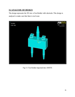 45
5.3 ANALYSIS OF DESIGN
The design represents the 3D view of toolholder with electrode. This design is
analyzed to make sure that there is tool wear.
Fig 5.1 Tool holder imported into ANSYS
 