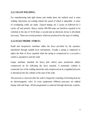 6
2.2.3 SEAM WELDING:
For manufacturing leak tight drums and similar items the method used is seam
welding. Electrodes are rotating wheels the speed of which is adjustable. A series
of overlapping welds are made. Typical timings are 2 cycles on followed by 2
cycles off and periods. Heavy current 100-500 amps are therefore required to be
switched at the rate of 10-20 times a second and an electronic device is absolutely
necessary. There are several products which are produced by this type of welding
2.2.4 ELECTRODE FORCE:
Small and inexpensive machines utilize the force provided by the operator,
transferred through suitable lever mechanisms. Usually a spring is employed to
adjust the limit of force required when the spring is compressed to a set point a
switch is operated to start the weld.
Larger machines intended for heavy jobs and/or mass production utilizes
compressed air for delivering the force required. A pneumatic cylinder is
connected one of the welding electrodes and compressed air at a regulated pressure
is introduced into the cylinder at the start of the weld.
The pressure is removed after the weld is forged the switching of air being done by
an electromagnetic valve. In some equipments different pressures are utilized
during weld and forge. All the programmes is achieved through electronic controls.
 