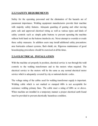 8
2.3.3 SAFETY REQUIREMENTS
Safety for the operating personnel and the elimination of fire hazards are of
paramount importance. Welding equipment manufacturers provide their machine
with majority safety features. Adequate guarding of gearing and other moving
parts safe and approved electrical wiring as well as various types and kinds of
safety controls such as simple palm buttons to prevent operating the machine
without both hand on the buttons interlocks etc. Never attempt to override or evade
these safety measures. In addition users may install additional safety precautions:
area barricades exhaust systems, flash shield, etc. Rigorous maintenance of good
housekeeping procedures should be exercised at all the times.
2.3.4 ELECTRICAL INSTALLATION
With the machine set properly in position, electrical service is run through the weld
controls to the welding transformers and to the motors when required. The
electrical service to the motors will be the same as any normal electrical motor
service which is adequately covered by city or national electric codes.
The voltage rating of the cables used for welding transformer supply is important.
Welding cable which is not marked or stamped 600v is not acceptable for
resistance welding primary lines. The cable must a rating of 600v ac or above.
When machine are installed in a temporary manner a proper electrical earth found
must be provided to prevent electrically hazardous condition.
 