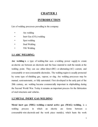 1
CHAPTER 1
INTRODUCTION
List of welding processes prevailing in the company
• Arc welding
• Inert Gas (CO2) welding
• Spot welding
• Stud Welding
• TIG Welding
1.1 ARC WELDING:
Arc welding is a type of welding that uses a welding power supply to create
an electric arc between an electrode and the base material to melt the metals at the
welding point. They can use either direct (DC) or alternating (AC) current, and
consumable or non-consumable electrodes. The welding region is usually protected
by some type of shielding gas, vapour, or slag. Arc welding processes may be
manual, semi-automatic, or fully automated. First developed in the early part of the
20th century, arc welding became commercially important in shipbuilding during
the Second World War. Today it remains an important process for the fabrication
of steel structures and vehicles.
1.2 METAL INERT GAS WELDING:
Metal inert gas (MIG) welding or metal active gas (MAG) welding, is a
welding process in which an electric arc forms between a
consumable wire electrode and the work piece metal(s), which heats the work
 