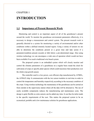 ~ 2 ~
CHAPTER 1
INTRODUCTION
1.1 Importance of Present Research Work
Monitoring and control is an important aspect of all of the greenhouse‘s present
around the world. To monitor the greenhouse environment parameters effectively, it is
necessary to design a measurement and control system. The present research work is
generally directed to a system for monitoring a variety of environmental and/or other
conditions within a defined remotely located region. Using a variety of sensors we are
able to determine the conditions present at a given time and take action if a
parameter/condition present exceeds or falls below a pre-determined range. Also using
wireless technology we can encompass a wide area of operation which would not have
been available if we used a traditional wire based system.
The proposed system is an embedded system which will closely monitor and
control the climatic parameters of a greenhouse on a regular basis round the clock for
cultivation of crops or specific plant species which could maximize their production over
the whole crop growth season.
The controller used is a low power, cost efficient chip manufactured by ATMEL,
the AT89s52 chip. It communicates with the two sensor modules in real-time in order to
control the temperature and humidity respectively according to the necessary condition of
the crops. Using wireless technology the maintenance of the greenhouse can be carried on
from outside in the supervisory station where all the data will be directed to. The use of
easily available components reduces the manufacturing and maintenance costs. The
design is quite flexible as extra sensors can be added any time. It can thus be tailor-made
to the specific requirements of the user. This makes the proposed system to be an
economical, portable and a low maintenance solution for greenhouse applications.
 