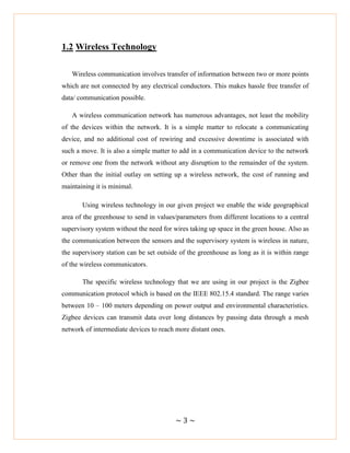 ~ 3 ~
1.2 Wireless Technology
Wireless communication involves transfer of information between two or more points
which are not connected by any electrical conductors. This makes hassle free transfer of
data/ communication possible.
A wireless communication network has numerous advantages, not least the mobility
of the devices within the network. It is a simple matter to relocate a communicating
device, and no additional cost of rewiring and excessive downtime is associated with
such a move. It is also a simple matter to add in a communication device to the network
or remove one from the network without any disruption to the remainder of the system.
Other than the initial outlay on setting up a wireless network, the cost of running and
maintaining it is minimal.
Using wireless technology in our given project we enable the wide geographical
area of the greenhouse to send in values/parameters from different locations to a central
supervisory system without the need for wires taking up space in the green house. Also as
the communication between the sensors and the supervisory system is wireless in nature,
the supervisory station can be set outside of the greenhouse as long as it is within range
of the wireless communicators.
The specific wireless technology that we are using in our project is the Zigbee
communication protocol which is based on the IEEE 802.15.4 standard. The range varies
between 10 – 100 meters depending on power output and environmental characteristics.
Zigbee devices can transmit data over long distances by passing data through a mesh
network of intermediate devices to reach more distant ones.
 