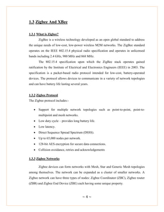 ~ 4 ~
1.3 Zigbee And XBee
1.3.1 What is Zigbee?
ZigBee is a wireless technology developed as an open global standard to address
the unique needs of low-cost, low-power wireless M2M networks. The ZigBee standard
operates on the IEEE 802.15.4 physical radio specification and operates in unlicensed
bands including 2.4 GHz, 900 MHz and 868 MHz.
The 802.15.4 specification upon which the ZigBee stack operates gained
ratification by the Institute of Electrical and Electronics Engineers (IEEE) in 2003. The
specification is a packet-based radio protocol intended for low-cost, battery-operated
devices. The protocol allows devices to communicate in a variety of network topologies
and can have battery life lasting several years.
1.3.2 Zigbee Protocol
The Zigbee protocol includes:-
 Support for multiple network topologies such as point-to-point, point-to-
multipoint and mesh networks.
 Low duty cycle – provides long battery life.
 Low latency.
 Direct Sequence Spread Spectrum (DSSS).
 Up to 65,000 nodes per network.
 128-bit AES encryption for secure data connections.
 Collision avoidance, retries and acknowledgements
1.3.3 Zigbee Networks
Zigbee devices can form networks with Mesh, Star and Generic Mesh topologies
among themselves. The network can be expanded as a cluster of smaller networks. A
Zigbee network can have three types of nodes: Zigbee Coordinator (ZBC), Zigbee router
(ZBR) and Zigbee End Device (ZBE) each having some unique property.
 