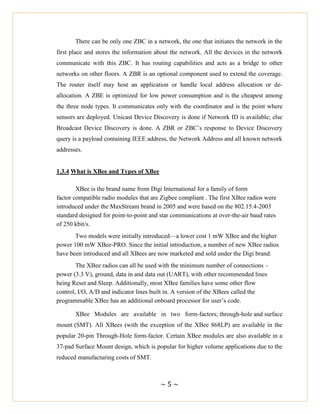 ~ 5 ~
There can be only one ZBC in a network, the one that initiates the network in the
first place and stores the information about the network. All the devices in the network
communicate with this ZBC. It has routing capabilities and acts as a bridge to other
networks on other floors. A ZBR is an optional component used to extend the coverage.
The router itself may host an application or handle local address allocation or de-
allocation. A ZBE is optimized for low power consumption and is the cheapest among
the three node types. It communicates only with the coordinator and is the point where
sensors are deployed. Unicast Device Discovery is done if Network ID is available; else
Broadcast Device Discovery is done. A ZBR or ZBC‘s response to Device Discovery
query is a payload containing IEEE address, the Network Address and all known network
addresses.
1.3.4 What is XBee and Types of XBee
XBee is the brand name from Digi International for a family of form
factor compatible radio modules that are Zigbee compliant . The first XBee radios were
introduced under the MaxStream brand in 2005 and were based on the 802.15.4-2003
standard designed for point-to-point and star communications at over-the-air baud rates
of 250 kbit/s.
Two models were initially introduced—a lower cost 1 mW XBee and the higher
power 100 mW XBee-PRO. Since the initial introduction, a number of new XBee radios
have been introduced and all XBees are now marketed and sold under the Digi brand.
The XBee radios can all be used with the minimum number of connections –
power (3.3 V), ground, data in and data out (UART), with other recommended lines
being Reset and Sleep. Additionally, most XBee families have some other flow
control, I/O, A/D and indicator lines built in. A version of the XBees called the
programmable XBee has an additional onboard processor for user‘s code.
XBee Modules are available in two form-factors; through-hole and surface
mount (SMT). All XBees (with the exception of the XBee 868LP) are available in the
popular 20-pin Through-Hole form-factor. Certain XBee modules are also available in a
37-pad Surface Mount design, which is popular for higher volume applications due to the
reduced manufacturing costs of SMT.
 