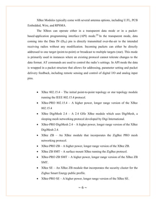 ~ 6 ~
XBee Modules typically come with several antenna options, including U.FL, PCB
Embedded, Wire, and RPSMA.
The XBees can operate either in a transparent data mode or in a packet-
based application programming interface (API) mode.[8]
In the transparent mode, data
coming into the Data IN (DIN) pin is directly transmitted over-the-air to the intended
receiving radios without any modification. Incoming packets can either be directly
addressed to one target (point-to-point) or broadcast to multiple targets (star). This mode
is primarily used in instances where an existing protocol cannot tolerate changes to the
data format. AT commands are used to control the radio‘s settings. In API mode the data
is wrapped in a packet structure that allows for addressing, parameter setting and packet
delivery feedback, including remote sensing and control of digital I/O and analog input
pins.
 XBee 802.15.4 – The initial point-to-point topology or star topology module
running the IEEE 802.15.4 protocol.
 XBee-PRO 802.15.4 – A higher power, longer range version of the XBee
802.15.4
 XBee DigiMesh 2.4 – A 2.4 GHz XBee module which uses DigiMesh, a
sleeping mesh networking protocol developed by Digi International.
 XBee-PRO DigiMesh 2.4 – A higher power, longer range version of the XBee
DigiMesh 2.4.
 XBee ZB – An XBee module that incorporates the ZigBee PRO mesh
networking protocol.
 XBee-PRO ZB – A higher power, longer range version of the XBee ZB.
 XBee ZB SMT – A surface mount XBee running the ZigBee protocol.
 XBee-PRO ZB SMT – A higher power, longer range version of the XBee ZB
SMT.
 XBee SE – An XBee ZB module that incorporates the security cluster for the
Zigbee Smart Energy public profile.
 XBee-PRO SE – A higher power, longer range version of the XBee SE.
 
