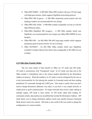 ~ 7 ~
 XBee-PRO 900HP - A 900 MHz XBee-PRO module with up to 28 mile range
with high-gain antenna, which supports DigiMesh networking protocol.
 XBee-PRO 900 (Legacy) – A 900 MHz proprietary point-to-point and star
topology module, not recommended for new design.
 XBee-PRO XSC (S3B) – A 900 MHz module compatible over the air with the
Digi 9XStream radios.
 XBee-PRO DigiMesh 900 (Legacy) – A 900 MHz module which uses
DigiMesh, not recommended for new design (see XBee-PRO 900HP for new
designs).
 XBee-PRO 868 – An 868 MHz 500 mW long-range module which supports
proprietary point-to-point and star, for use in Europe.
 XBee 865/868LP - An 868 MHz XBee module which uses DigiMesh,
available in Surface Mount form-factor (also configurable to 865 MHz for use
in India).
1.3.5 XBee Data Transfer Modes
The two main modes of data transfer in XBee are AT mode and API mode.
AT mode is synonymous with "Transparent" mode. In AT mode, any data sent to the
XBee module is immediately sent to the remote module identified by the Destination
Address in memory. When the module is in AT mode, it can be configured by the user or
a host microcontroller by first placing the module in Command mode and then sending
predefined AT commands through the UART port. This mode is useful when you don't
need to change destination addresses very often, or you have a very simple network, or
simple point to point communication. For larger networks that involve nodes talking to
multiple targets, API mode is more useful. In API mode, rather than sending AT
commands serially, data packets are assembled that include the Destination Address. API
mode allows you to change destination address much more quickly because Command
Mode doesn't need to be entered. API mode is also useful if the user needs to change the
configuration of a remote module.
 
