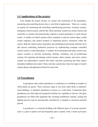 ~ 8 ~
1.4 Applications of the project
Even though the project focuses on control and monitoring of the greenhouse,
monitoring and controlling devices have a vast field of applications. There are a variety
of systems for monitoring and controlling manufacturing processes, inventory systems,
emergency control systems, and the like. Most automatic systems use remote sensors and
controllers to monitor and automatically respond to system parameters to reach desired
results. A number of control systems utilize computers to process system inputs, model
system responses, and control actuators to implement process corrections within the
system. Both the electric power generation and metallurgical processing industries have
had success controlling production processes by implementing computer controlled
control systems in individual plants. A number of environmental and safety systems also
require constant or real-time monitoring. Heating, ventilation, and air-conditioning
systems, fire reporting and damage control systems, alarm systems, and access control
systems are representative systems that utilize real-time monitoring and often require
immediate feedback and control. These real-time systems have been the target of control
systems theory and application thereof for some time.
1.5 Greenhouse
A greenhouse (also called a glasshouse or a hothouse) is a building or complex in
which plants are grown. These structures range in size from small sheds to industrial-
sized buildings. A miniature greenhouse is known as a cold frame. Commercial glass
greenhouses are often high tech production facilities for vegetables or flowers. The glass
greenhouses are filled with equipment like screening installations, heating, cooling and
lighting and also may be automatically controlled by a computer to maximize potential
growth.
A greenhouse is a structural building with different types of covering materials,
such as a glass or plastic roof and frequently glass or plastic walls; it heats up because
 
