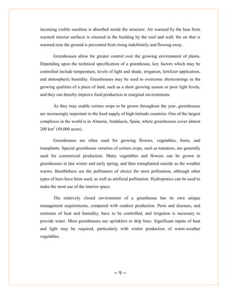 ~ 9 ~
incoming visible sunshine is absorbed inside the structure. Air warmed by the heat from
warmed interior surfaces is retained in the building by the roof and wall; the air that is
warmed near the ground is prevented from rising indefinitely and flowing away.
Greenhouses allow for greater control over the growing environment of plants.
Depending upon the technical specification of a greenhouse, key factors which may be
controlled include temperature, levels of light and shade, irrigation, fertilizer application,
and atmospheric humidity. Greenhouses may be used to overcome shortcomings in the
growing qualities of a piece of land, such as a short growing season or poor light levels,
and they can thereby improve food production in marginal environments.
As they may enable certain crops to be grown throughout the year, greenhouses
are increasingly important in the food supply of high-latitude countries. One of the largest
complexes in the world is in Almeria, Andalucía, Spain, where greenhouses cover almost
200 km2
(49,000 acres).
Greenhouses are often used for growing flowers, vegetables, fruits, and
transplants. Special greenhouse varieties of certain crops, such as tomatoes, are generally
used for commercial production. Many vegetables and flowers can be grown in
greenhouses in late winter and early spring, and then transplanted outside as the weather
warms. Bumblebees are the pollinators of choice for most pollination, although other
types of bees have been used, as well as artificial pollination. Hydroponics can be used to
make the most use of the interior space.
The relatively closed environment of a greenhouse has its own unique
management requirements, compared with outdoor production. Pests and diseases, and
extremes of heat and humidity, have to be controlled, and irrigation is necessary to
provide water. Most greenhouses use sprinklers or drip lines. Significant inputs of heat
and light may be required, particularly with winter production of warm-weather
vegetables.
 