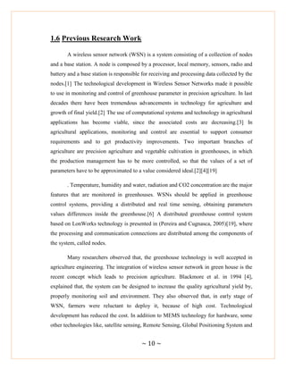 ~ 10 ~
1.6 Previous Research Work
A wireless sensor network (WSN) is a system consisting of a collection of nodes
and a base station. A node is composed by a processor, local memory, sensors, radio and
battery and a base station is responsible for receiving and processing data collected by the
nodes.[1] The technological development in Wireless Sensor Networks made it possible
to use in monitoring and control of greenhouse parameter in precision agriculture. In last
decades there have been tremendous advancements in technology for agriculture and
growth of final yield.[2] The use of computational systems and technology in agricultural
applications has become viable, since the associated costs are decreasing.[3] In
agricultural applications, monitoring and control are essential to support consumer
requirements and to get productivity improvements. Two important branches of
agriculture are precision agriculture and vegetable cultivation in greenhouses, in which
the production management has to be more controlled, so that the values of a set of
parameters have to be approximated to a value considered ideal.[2][4][19]
. Temperature, humidity and water, radiation and CO2 concentration are the major
features that are monitored in greenhouses. WSNs should be applied in greenhouse
control systems, providing a distributed and real time sensing, obtaining parameters
values differences inside the greenhouse.[6] A distributed greenhouse control system
based on LonWorks technology is presented in (Pereira and Cugnasca, 2005)[19], where
the processing and communication connections are distributed among the components of
the system, called nodes.
Many researchers observed that, the greenhouse technology is well accepted in
agriculture engineering. The integration of wireless sensor network in green house is the
recent concept which leads to precision agriculture. Blackmore et al. in 1994 [4],
explained that, the system can be designed to increase the quality agricultural yield by,
properly monitoring soil and environment. They also observed that, in early stage of
WSN, farmers were reluctant to deploy it, because of high cost. Technological
development has reduced the cost. In addition to MEMS technology for hardware, some
other technologies like, satellite sensing, Remote Sensing, Global Positioning System and
 