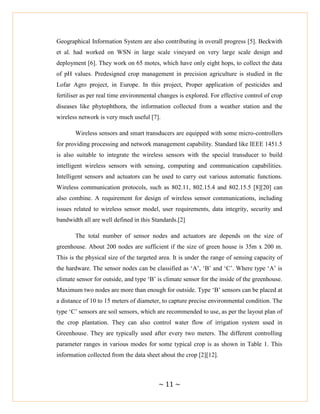 ~ 11 ~
Geographical Information System are also contributing in overall progress [5]. Beckwith
et al. had worked on WSN in large scale vineyard on very large scale design and
deployment [6]. They work on 65 motes, which have only eight hops, to collect the data
of pH values. Predesigned crop management in precision agriculture is studied in the
Lofar Agro project, in Europe. In this project, Proper application of pesticides and
fertiliser as per real time environmental changes is explored. For effective control of crop
diseases like phytophthora, the information collected from a weather station and the
wireless network is very much useful [7].
Wireless sensors and smart transducers are equipped with some micro-controllers
for providing processing and network management capability. Standard like IEEE 1451.5
is also suitable to integrate the wireless sensors with the special transducer to build
intelligent wireless sensors with sensing, computing and communication capabilities.
Intelligent sensors and actuators can be used to carry out various automatic functions.
Wireless communication protocols, such as 802.11, 802.15.4 and 802.15.5 [8][20] can
also combine. A requirement for design of wireless sensor communications, including
issues related to wireless sensor model, user requirements, data integrity, security and
bandwidth all are well defined in this Standards.[2]
The total number of sensor nodes and actuators are depends on the size of
greenhouse. About 200 nodes are sufficient if the size of green house is 35m x 200 m.
This is the physical size of the targeted area. It is under the range of sensing capacity of
the hardware. The sensor nodes can be classified as ‗A‘, ‗B‘ and ‗C‘. Where type ‗A‘ is
climate sensor for outside, and type ‗B‘ is climate sensor for the inside of the greenhouse.
Maximum two nodes are more than enough for outside. Type ‗B‘ sensors can be placed at
a distance of 10 to 15 meters of diameter, to capture precise environmental condition. The
type ‗C‘ sensors are soil sensors, which are recommended to use, as per the layout plan of
the crop plantation. They can also control water flow of irrigation system used in
Greenhouse. They are typically used after every two meters. The different controlling
parameter ranges in various modes for some typical crop is as shown in Table 1. This
information collected from the data sheet about the crop [2][12].
 