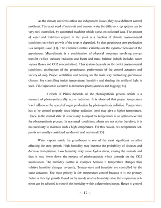 ~ 12 ~
As the climate and fertilization are independent issues, they have different control
problems. The exact need of nutrients and amount water for different crop species can be
very well controlled, by automated machine which works on collected data. The amount
of water and fertilizers require to the plant is a function of climate environmental
conditions on which growth of the crop is depended. So that greenhouse crop production
is a complex issue [13]. The Climatic Control Variables are the dynamic behavior of the
greenhouse. Microclimate is a combination of physical processes involving energy
transfer (which includes radiation and heat) and mass balance (which includes water
vapour fluxes and CO2 concentration). This system depends on the outlet environmental
conditions, architecture of the greenhouse, performance of the control actuators and
variety of crop. Proper ventilation and heating are the main way controlling greenhouse
climate. For controlling inside temperature, humidity and shading the artificial light is
used. CO2 injection is a control to influence photosynthesis and fogging [14].
Growth of Plants depends on the photosynthesis process which is a
measure of photosynthetically active radiation. It is observed that proper temperature
level influences the speed of sugar production by photosynthesis radiation. Temperature
has to be control properly since higher radiation level may give a higher temperature.
Hence, in the diurnal state, it is necessary to adjust the temperature at an optimal level for
the photosynthesis process. In nocturnal conditions, plants are not active therefore; it is
not necessary to maintain such a high temperature. For this reason, two temperature set-
points are usually considered are diurnal and nocturnal [15].
Water vapour inside the greenhouse is one of the most significant variables
affecting the crop growth. High humidity may increase the probability of diseases and
decrease transpiration. Low humidity may cause hydria stress, closing the stomata and
thus it may lower down the process of photosynthesis which depends on the CO2
assimilation. The humidity control is complex because if temperature changes then
relative humidity changes inversely. Temperature and humidity are controlled by the
same actuators. The main priority is for temperature control because it is the primary
factor in the crop growth. Based on the inside relative humidity value the temperature set-
point can be adjusted to control the humidity within a determined range. Hence to control
 