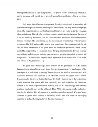 ~ 13 ~
the required humidity is very complex task. For proper control of humidity internal air
can be exchange with outside air by properly controlling ventilations of the green house
[16].
Soil water also affects the crop growth. Therefore, the monitor & control of soil
condition has a specific interest, because good condition of a soil may produce the proper
yield. The proper irrigations and fertilizations of the crops are varies as per the type, age,
phase and climate. The pH value, moisture contains, electric conductivity and the temp of
a soil are some key parameters. The pH valves and other parameters will help to monitor
the soil condition. The temperature and the moisture can be controlled by the irrigation
techniques like drift and sprinkles system in a greenhouse. The temperature of the soil
and the inside temperature of the green house are interrelated parameters, which can be,
control by proper setting of ventilation. Since the temperature control is depends on direct
sun radiation and the screen material used, the proper set point can adjust to control soil
temperature. The temperature set-point value depends on actual temperature of the inside
and outside of the greenhouse [17].
In green house technology, more number of the parameters is to be control
because, the varieties of the crop are large. They are increasing day by day because of the
development in agriculture technology. In this situation, the wireless sensor network with
additional hardware and software is an efficient solution for green house control.
Experimentally it is proved that the hardware develop by Cypress Inc. is the best solution
which works on low power with less complexity and high reliability for greenhouse
control. In the future, if parameter still increase, then for WSN technology with currently
available bandwidth, may not be sufficient. Then WSN with cognitive radio technology
may be the solution. This advancement in precision agriculture through Wireless Sensor
Network in green house control is extremely useful. This has scope in developing
countries in globe, where agriculture is the main business.[2]
 