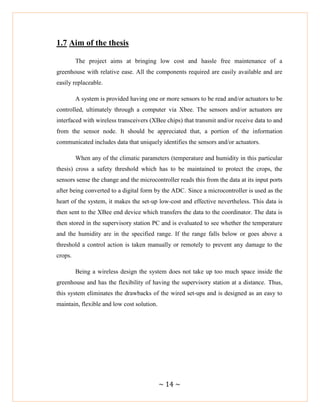 ~ 14 ~
1.7 Aim of the thesis
The project aims at bringing low cost and hassle free maintenance of a
greenhouse with relative ease. All the components required are easily available and are
easily replaceable.
A system is provided having one or more sensors to be read and/or actuators to be
controlled, ultimately through a computer via Xbee. The sensors and/or actuators are
interfaced with wireless transceivers (XBee chips) that transmit and/or receive data to and
from the sensor node. It should be appreciated that, a portion of the information
communicated includes data that uniquely identifies the sensors and/or actuators.
When any of the climatic parameters (temperature and humidity in this particular
thesis) cross a safety threshold which has to be maintained to protect the crops, the
sensors sense the change and the microcontroller reads this from the data at its input ports
after being converted to a digital form by the ADC. Since a microcontroller is used as the
heart of the system, it makes the set-up low-cost and effective nevertheless. This data is
then sent to the XBee end device which transfers the data to the coordinator. The data is
then stored in the supervisory station PC and is evaluated to see whether the temperature
and the humidity are in the specified range. If the range falls below or goes above a
threshold a control action is taken manually or remotely to prevent any damage to the
crops.
Being a wireless design the system does not take up too much space inside the
greenhouse and has the flexibility of having the supervisory station at a distance. Thus,
this system eliminates the drawbacks of the wired set-ups and is designed as an easy to
maintain, flexible and low cost solution.
 