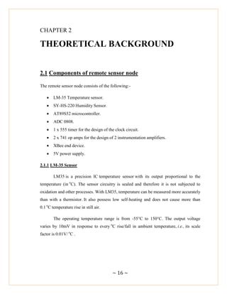 ~ 16 ~
CHAPTER 2
THEORETICAL BACKGROUND
2.1 Components of remote sensor node
The remote sensor node consists of the following:-
 LM-35 Temperature sensor.
 SY-HS-220 Humidity Sensor.
 AT89S52 microcontroller.
 ADC 0808.
 1 x 555 timer for the design of the clock circuit.
 2 x 741 op amps for the design of 2 instrumentation amplifiers.
 XBee end device.
 5V power supply.
2.1.1 LM-35 Sensor
LM35 is a precision IC temperature sensor with its output proportional to the
temperature (in o
C). The sensor circuitry is sealed and therefore it is not subjected to
oxidation and other processes. With LM35, temperature can be measured more accurately
than with a thermistor. It also possess low self-heating and does not cause more than
0.1 o
C temperature rise in still air.
The operating temperature range is from -55°C to 150°C. The output voltage
varies by 10mV in response to every o
C rise/fall in ambient temperature, i.e., its scale
factor is 0.01V/ o
C .
 
