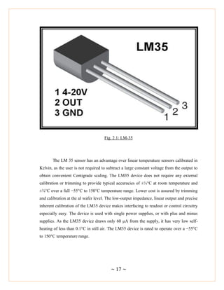 ~ 17 ~
Fig. 2.1: LM-35
The LM 35 sensor has an advantage over linear temperature sensors calibrated in
Kelvin, as the user is not required to subtract a large constant voltage from the output to
obtain convenient Centigrade scaling. The LM35 device does not require any external
calibration or trimming to provide typical accuracies of ±¼°C at room temperature and
±¾°C over a full −55°C to 150°C temperature range. Lower cost is assured by trimming
and calibration at the al wafer level. The low-output impedance, linear output and precise
inherent calibration of the LM35 device makes interfacing to readout or control circuitry
especially easy. The device is used with single power supplies, or with plus and minus
supplies. As the LM35 device draws only 60 μA from the supply, it has very low self-
heating of less than 0.1°C in still air. The LM35 device is rated to operate over a −55°C
to 150°C temperature range.
 